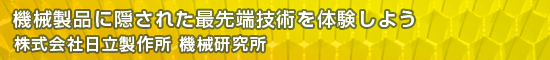 機械製品に隠された最先端技術を体験しよう／株式会社日立製作所 機械研究所