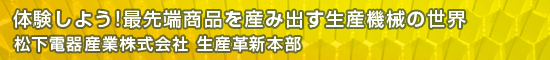 体験しよう!最先端商品を産み出す生産機械の世界／松下電器産業株式会社 生産革新本部